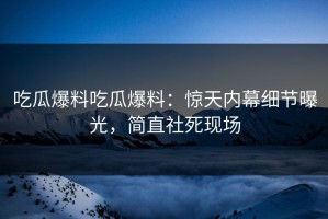 吃瓜爆料吃瓜爆料：惊天内幕细节曝光，简直社死现场