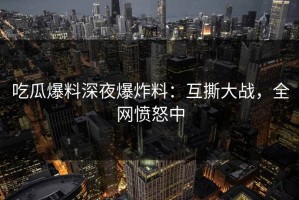 吃瓜爆料深夜爆炸料：互撕大战，全网愤怒中