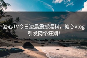 溏心TV今日凌晨震撼爆料，糖心Vlog引发网络狂潮！