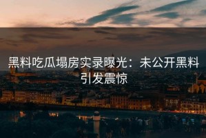 黑料吃瓜塌房实录曝光：未公开黑料引发震惊