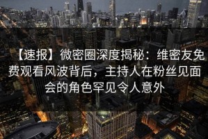 【速报】微密圈深度揭秘：维密友免费观看风波背后，主持人在粉丝见面会的角色罕见令人意外