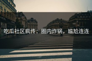 吃瓜社区疯传：圈内炸锅，尴尬连连