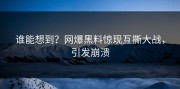 谁能想到？网爆黑料惊现互撕大战，引发崩溃