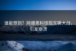 谁能想到？网爆黑料惊现互撕大战，引发崩溃