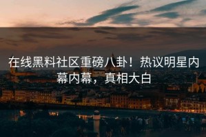 在线黑料社区重磅八卦！热议明星内幕内幕，真相大白