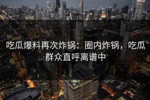 吃瓜爆料再次炸锅：圈内炸锅，吃瓜群众直呼离谱中