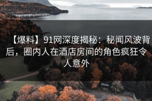 【爆料】91网深度揭秘：秘闻风波背后，圈内人在酒店房间的角色疯狂令人意外