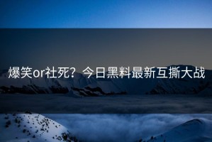 爆笑or社死？今日黑料最新互撕大战