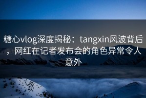 糖心vlog深度揭秘：tangxin风波背后，网红在记者发布会的角色异常令人意外