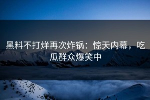 黑料不打烊再次炸锅：惊天内幕，吃瓜群众爆笑中