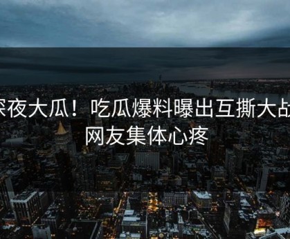 深夜大瓜！吃瓜爆料曝出互撕大战，网友集体心疼