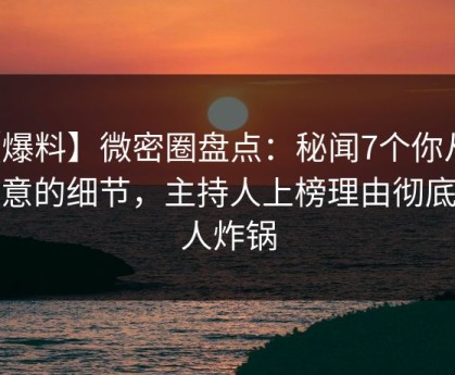 【爆料】微密圈盘点：秘闻7个你从没注意的细节，主持人上榜理由彻底令人炸锅