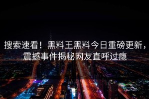 搜索速看！黑料王黑料今日重磅更新，震撼事件揭秘网友直呼过瘾