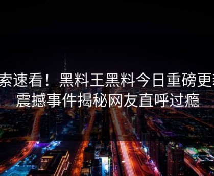 搜索速看！黑料王黑料今日重磅更新，震撼事件揭秘网友直呼过瘾
