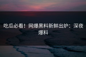 吃瓜必看！网爆黑料新鲜出炉：深夜爆料