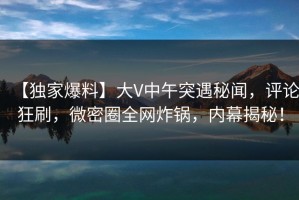 【独家爆料】大V中午突遇秘闻，评论狂刷，微密圈全网炸锅，内幕揭秘！