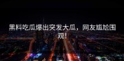 黑料吃瓜爆出突发大瓜，网友尴尬围观！