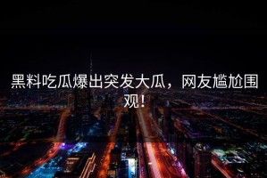 黑料吃瓜爆出突发大瓜，网友尴尬围观！