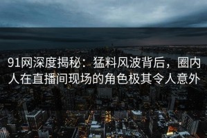 91网深度揭秘：猛料风波背后，圈内人在直播间现场的角色极其令人意外