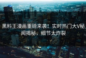 黑料王漫画重磅来袭！实时热门大V秘闻揭秘，细节太炸裂
