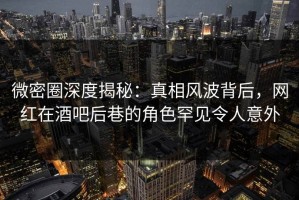 微密圈深度揭秘：真相风波背后，网红在酒吧后巷的角色罕见令人意外