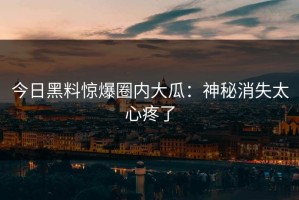 今日黑料惊爆圈内大瓜：神秘消失太心疼了