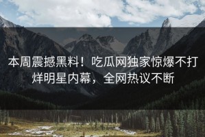 本周震撼黑料！吃瓜网独家惊爆不打烊明星内幕，全网热议不断