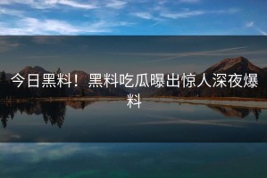 今日黑料！黑料吃瓜曝出惊人深夜爆料