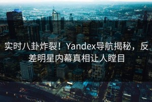 实时八卦炸裂！Yandex导航揭秘，反差明星内幕真相让人瞠目