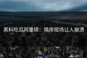 黑料吃瓜网重磅：塌房现场让人崩溃