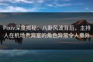 Pixiv深度揭秘：八卦风波背后，主持人在机场贵宾室的角色异常令人意外
