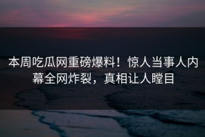 本周吃瓜网重磅爆料！惊人当事人内幕全网炸裂，真相让人瞠目