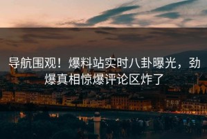 导航围观！爆料站实时八卦曝光，劲爆真相惊爆评论区炸了