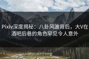 Pixiv深度揭秘：八卦风波背后，大V在酒吧后巷的角色罕见令人意外