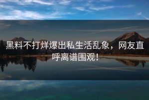 黑料不打烊爆出私生活乱象，网友直呼离谱围观！