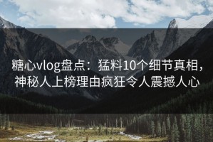 糖心vlog盘点：猛料10个细节真相，神秘人上榜理由疯狂令人震撼人心