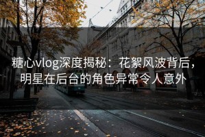 糖心vlog深度揭秘：花絮风波背后，明星在后台的角色异常令人意外