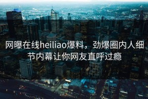 网曝在线heiliao爆料，劲爆圈内人细节内幕让你网友直呼过瘾