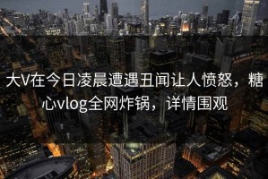 大V在今日凌晨遭遇丑闻让人愤怒，糖心vlog全网炸锅，详情围观
