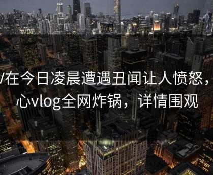 大V在今日凌晨遭遇丑闻让人愤怒，糖心vlog全网炸锅，详情围观