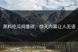 黑料吃瓜网重磅：惊天内幕让人无语