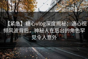 【紧急】糖心vlog深度揭秘：溏心视频风波背后，神秘人在后台的角色罕见令人意外