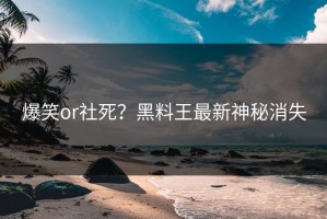 爆笑or社死？黑料王最新神秘消失