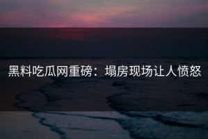 黑料吃瓜网重磅：塌房现场让人愤怒