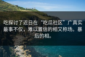 吃探讨了近日在“吃瓜社区”广真实最事不仅，难以置信的相又称场。暴后的相。