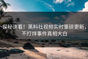 探秘速看！黑料社视频实时重磅更新，不打烊事件真相大白