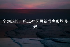 全网热议！吃瓜社区最新塌房现场曝光