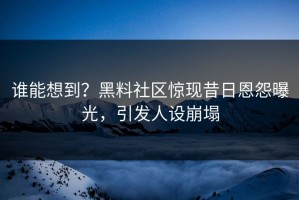 谁能想到？黑料社区惊现昔日恩怨曝光，引发人设崩塌