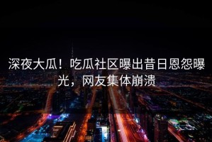 深夜大瓜！吃瓜社区曝出昔日恩怨曝光，网友集体崩溃