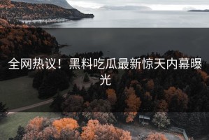 全网热议！黑料吃瓜最新惊天内幕曝光